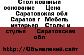 Стол кованый (основание ) › Цена ­ 12 000 - Саратовская обл., Саратов г. Мебель, интерьер » Столы и стулья   . Саратовская обл.